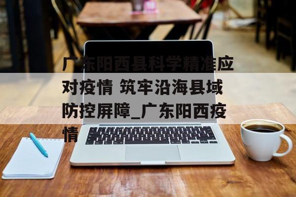 广东阳西县科学精准应对疫情 筑牢沿海县域防控屏障_广东阳西疫情